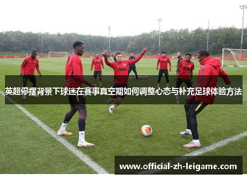 英超停摆背景下球迷在赛事真空期如何调整心态与补充足球体验方法 英超停摆背景下球迷在赛事真空期如何调整心态与补充足球体验方法