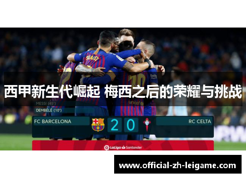 西甲新生代崛起 梅西之后的荣耀与挑战 西甲新生代崛起 梅西之后的荣耀与挑战