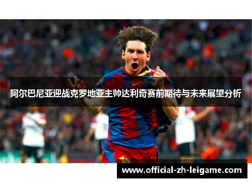 阿尔巴尼亚迎战克罗地亚主帅达利奇赛前期待与未来展望分析