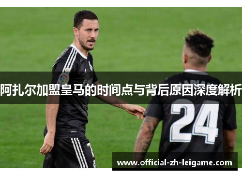阿扎尔加盟皇马的时间点与背后原因深度解析 阿扎尔加盟皇马的时间点与背后原因深度解析
