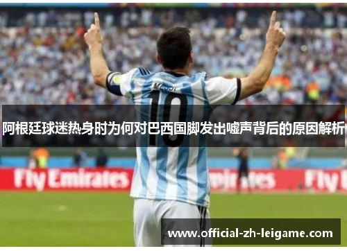 阿根廷球迷热身时为何对巴西国脚发出嘘声背后的原因解析