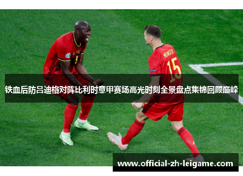 铁血后防吕迪格对阵比利时意甲赛场高光时刻全景盘点集锦回顾巅峰 铁血后防吕迪格对阵比利时意甲赛场高光时刻全景盘点集锦回顾巅峰