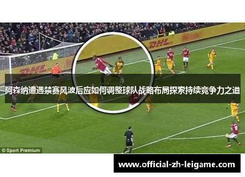 阿森纳遭遇禁赛风波后应如何调整球队战略布局探索持续竞争力之道 阿森纳遭遇禁赛风波后应如何调整球队战略布局探索持续竞争力之道