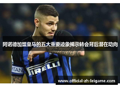 阿诺德加盟皇马的五大重要迹象揭示转会背后潜在动向 阿诺德加盟皇马的五大重要迹象揭示转会背后潜在动向