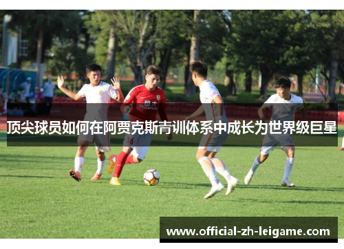 顶尖球员如何在阿贾克斯青训体系中成长为世界级巨星 顶尖球员如何在阿贾克斯青训体系中成长为世界级巨星