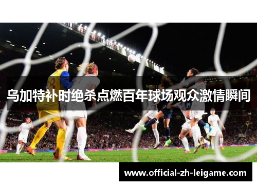 乌加特补时绝杀点燃百年球场观众激情瞬间 乌加特补时绝杀点燃百年球场观众激情瞬间