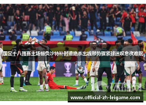 国足十八强赛主场憾负沙特补时遭绝杀出线形势骤紧球迷叹息夜难眠 国足十八强赛主场憾负沙特补时遭绝杀出线形势骤紧球迷叹息夜难眠
