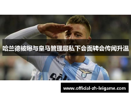 哈兰德被曝与皇马管理层私下会面转会传闻升温 哈兰德被曝与皇马管理层私下会面转会传闻升温